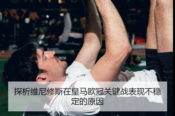 探析维尼修斯在皇马欧冠关键战表现不稳定的原因